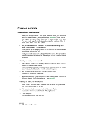 Page 430NUENDO
17 – 430 The Audio Part Editor
Common methods
Assembling a “perfect take”
When you record audio in Cycle mode, either an event or a region (or 
both) is created for each recorded lap (see page 66). These events 
and regions are named “Take X”, where “X” is the number of the take. 
You can create a perfect take by putting together sections of the dif-
ferent takes in the Audio Part Editor.
• The procedure below will not work if you recorded with “Keep Last” 
mode selected on the Transport panel.
In...