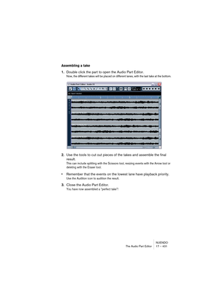 Page 431NUENDO
The Audio Part Editor 17 – 431
Assembling a take
1.Double click the part to open the Audio Part Editor.
Now, the different takes will be placed on different lanes, with the last take at the bottom.
2.Use the tools to cut out pieces of the takes and assemble the final 
result.
This can include splitting with the Scissors tool, resizing events with the Arrow tool or 
deleting with the Eraser tool. 
•Remember that the events on the lowest lane have playback priority. 
Use the Audition icon to...