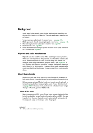 Page 434NUENDO
18 – 434 Audio warp realtime processing
Background
Audio warp is the generic name for the realtime time stretching and 
pitch shifting functions in Nuendo. The main audio warp features are 
as follows:
• Tempo match any audio loop to the project tempo – see page 435.
• Match up an audio clip with fluctuating tempo to a fixed tempo – see page 442.
• Pitch shift any number of audio clips in realtime – see page 451. 
• Quantize audio – see page 449.
• Freeze the realtime processing to optimize the...