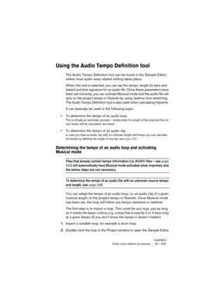 Page 435NUENDO
Audio warp realtime processing 18 – 435
Using the Audio Tempo Definition tool
The Audio Tempo Definition tool can be found in the Sample Editor, 
where most audio warp related editing takes place. 
When this tool is selected, you can set the tempo, length (in bars and 
beats) and time signature for an audio file. Once these parameters have 
been set correctly, you can activate Musical mode and the audio file will 
sync to the project tempo in Nuendo by using realtime time stretching. 
The Audio...