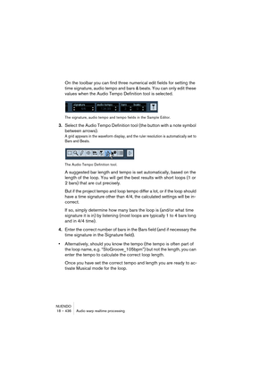 Page 436NUENDO
18 – 436 Audio warp realtime processing
On the toolbar you can find three numerical edit fields for setting the 
time signature, audio tempo and bars & beats. You can only edit these 
values when the Audio Tempo Definition tool is selected.
The signature, audio tempo and tempo fields in the Sample Editor.
3.Select the Audio Tempo Definition tool (the button with a note symbol 
between arrows).
A grid appears in the waveform display, and the ruler resolution is automatically set to 
Bars and...