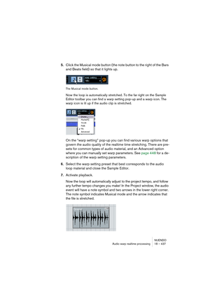 Page 437NUENDO
Audio warp realtime processing 18 – 437
5.Click the Musical mode button (the note button to the right of the Bars 
and Beats field) so that it lights up.
The Musical mode button.
Now the loop is automatically stretched. To the far right on the Sample 
Editor toolbar you can find a warp setting pop-up and a warp icon. The 
warp icon is lit up if the audio clip is stretched. 
On the “warp setting” pop-up you can find various warp options that 
govern the audio quality of the realtime time...