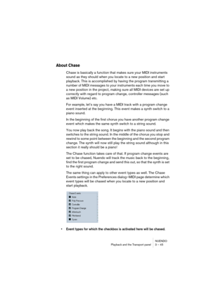 Page 45NUENDO
Playback and the Transport panel 3 – 45
About Chase
Chase is basically a function that makes sure your MIDI instruments 
sound as they should when you locate to a new position and start 
playback. This is accomplished by having the program transmitting a 
number of MIDI messages to your instruments each time you move to 
a new position in the project, making sure all MIDI devices are set up 
correctly with regard to program change, controller messages (such 
as MIDI Volume) etc.
For example, let’s...