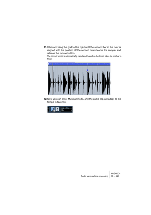 Page 441NUENDO
Audio warp realtime processing 18 – 441
11.Click and drag the grid to the right until the second bar in the ruler is 
aligned with the position of the second downbeat of the sample, and 
release the mouse button.
The correct tempo is automatically calculated, based on the time it takes for one bar to 
finish.
12.Now you can enter Musical mode, and the audio clip will adapt to the 
tempo in Nuendo.   