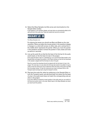 Page 443NUENDO
Audio warp realtime processing 18 – 443
4.Select the Warp Samples tool (the arrow and clock button) on the 
Sample Editor toolbar.
A grid appears in the waveform display, and warp tabs are automatically added at the 
start and end of the audio clip. These are locked and cannot be removed. 
The Warp Samples tool.
For aligning the tempo you should use Bars and Beats as the ruler 
resolution. When you place the mouse pointer in the waveform display 
it changes to a clock with arrows on either side,...