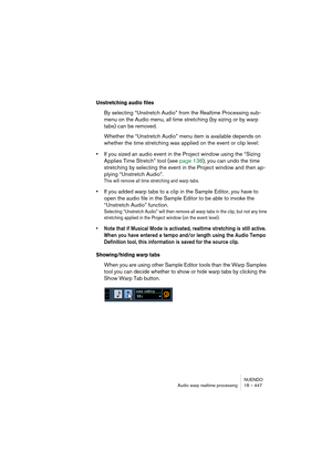 Page 447NUENDO
Audio warp realtime processing 18 – 447
Unstretching audio files
By selecting “Unstretch Audio” from the Realtime Processing sub-
menu on the Audio menu, all time stretching (by sizing or by warp 
tabs) can be removed.
Whether the “Unstretch Audio” menu item is available depends on 
whether the time stretching was applied on the event or clip level: 
•If you sized an audio event in the Project window using the “Sizing 
Applies Time Stretch” tool (see page 138), you can undo the time 
stretching by...