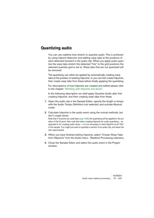 Page 449NUENDO
Audio warp realtime processing 18 – 449
Quantizing audio
You can use realtime time stretch to quantize audio. This is achieved 
by using hitpoint detection and adding warp tabs at the positions of 
each detected transient in the audio clip. When you apply audio quan-
tize the warp tabs stretch the detected “hits” to the grid positions the 
selected quantize-grid is set to. Warp tabs that are not quantized will 
be removed.
The quantizing can either be applied by automatically creating warp 
tabs...