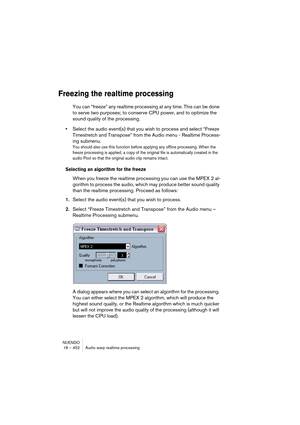 Page 452NUENDO
18 – 452 Audio warp realtime processing
Freezing the realtime processing
You can “freeze” any realtime processing at any time. This can be done 
to serve two purposes; to conserve CPU power, and to optimize the 
sound quality of the processing. 
•Select the audio event(s) that you wish to process and select “Freeze 
Timestretch and Transpose” from the Audio menu - Realtime Process-
ing submenu.
You should also use this function before applying any offline processing. When the 
freeze processing is...