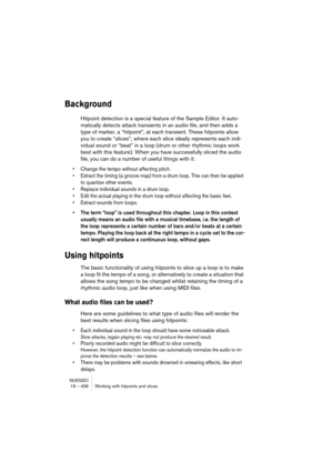 Page 456NUENDO
19 – 456 Working with hitpoints and slices
Background
Hitpoint detection is a special feature of the Sample Editor. It auto-
matically detects attack transients in an audio file, and then adds a 
type of marker, a “hitpoint”, at each transient. These hitpoints allow 
you to create “slices”, where each slice ideally represents each indi-
vidual sound or “beat” in a loop (drum or other rhythmic loops work 
best with this feature). When you have successfully sliced the audio 
file, you can do a...