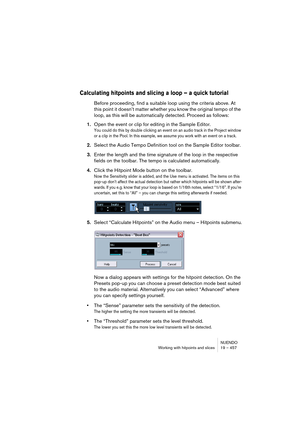 Page 457NUENDO
Working with hitpoints and slices 19 – 457
Calculating hitpoints and slicing a loop – a quick tutorial
Before proceeding, find a suitable loop using the criteria above. At 
this point it doesn’t matter whether you know the original tempo of the 
loop, as this will be automatically detected. Proceed as follows:
1.Open the event or clip for editing in the Sample Editor.
You could do this by double clicking an event on an audio track in the Project window 
or a clip in the Pool. In this example, we...