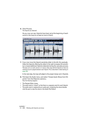 Page 458NUENDO
19 – 458 Working with hitpoints and slices
6.Click Process.
The hitpoints are detected.
As you now can see, hitpoints have been set at the beginning of each 
sound in the loop (or at least at most of them).
7.If you now move the hitpoint sensitivity slider to the left, this gradually 
hides the hitpoints. Moving the slider to the right increases the sensitiv-
ity to reveal additional hitpoints detected during the calculate process.
The basic aim is to add, remove or in various other ways edit the...