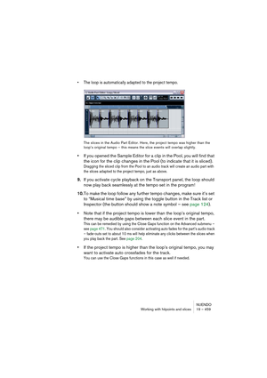 Page 459NUENDO
Working with hitpoints and slices 19 – 459
• The loop is automatically adapted to the project tempo.
The slices in the Audio Part Editor. Here, the project tempo was higher than the 
loop’s original tempo – this means the slice events will overlap slightly.
•If you opened the Sample Editor for a clip in the Pool, you will find that 
the icon for the clip changes in the Pool (to indicate that it is sliced).
Dragging the sliced clip from the Pool to an audio track will create an audio part with 
the...