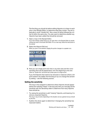 Page 461NUENDO
Working with hitpoints and slices 19 – 461
The first thing you should do before editing hitpoints is to listen to each 
slice in the Sample Editor, to determine what they contain. The aim is 
basically to avoid “double hits”, like a snare hit being followed by a hi-
hat hit within the same slice. You also want to determine whether any 
hitpoints have been added that should be removed: 
1.Open a loop in the Sample Editor.
If you have already created slices you can open them in the Sample Editor by...