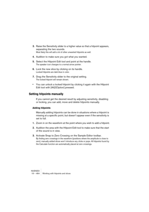 Page 464NUENDO
19 – 464 Working with hitpoints and slices
3.Raise the Sensitivity slider to a higher value so that a hitpoint appears, 
separating the two sounds.
Most likely this will add a lot of other unwanted hitpoints as well.
4.Audition to make sure you got what you wanted.
5.Select the Hitpoint Edit tool and point at the handle.
The speaker icon changes to a normal arrow pointer.
6.Lock the new slice by clicking on its handle.
Locked hitpoints are dark blue in color.
7.Drag the Sensitivity slider to the...