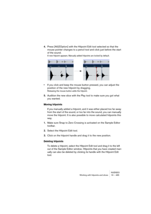 Page 465NUENDO
Working with hitpoints and slices 19 – 465
4.Press [Alt]/[Option] with the Hitpoint Edit tool selected so that the 
mouse pointer changes to a pencil tool and click just before the start 
of the sound.
A new hitpoint appears. Manually added hitpoints are locked by default.
•If you click and keep the mouse button pressed, you can adjust the 
position of the new hitpoint by dragging.
Releasing the mouse button adds the hitpoint.
5.Audition the new slice with the Play tool to make sure you got what...