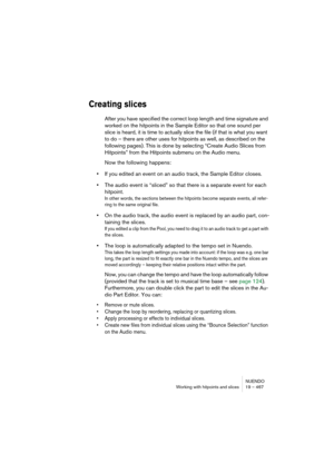 Page 467NUENDO
Working with hitpoints and slices 19 – 467
Creating slices
After you have specified the correct loop length and time signature and 
worked on the hitpoints in the Sample Editor so that one sound per 
slice is heard, it is time to actually slice the file (if that is what you want 
to do – there are other uses for hitpoints as well, as described on the 
following pages). This is done by selecting “Create Audio Slices from 
Hitpoints” from the Hitpoints submenu on the Audio menu.
Now the following...