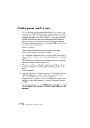 Page 468NUENDO
19 – 468 Working with hitpoints and slices
Creating groove quantize maps
You can generate groove quantize maps based on the hitpoints you 
have created in the Sample Editor. Groove quantizing is not meant for 
correcting errors, but for creating rhythmic feels. This is done by com-
paring your recorded music with a “groove” (a timing grid generated 
from the file) and moving the appropriate notes so that their timing 
matches the one of the groove. In other words, you can extract the 
timing from...