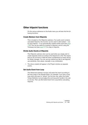 Page 469NUENDO
Working with hitpoints and slices 19 – 469
Other hitpoint functions
On the various submenus on the Audio menu you will also find the fol-
lowing functions:
Create Markers from Hitpoints
This is located on the Hitpoints submenu. If an audio event contains 
calculated hitpoints, this function can be used to add markers – one 
for each hitpoint – to an automatically created marker track (see page 
178). This can be useful for locating to hitpoints, and for using the 
Timewarp tool (see page 517) to...