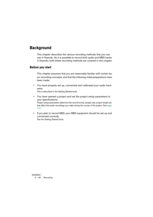 Page 48NUENDO
4 – 48 Recording
Background
This chapter describes the various recording methods that you can 
use in Nuendo. As it is possible to record both audio and MIDI tracks 
in Nuendo, both these recording methods are covered in this chapter.
Before you start 
This chapter assumes that you are reasonably familiar with certain ba-
sic recording concepts, and that the following initial preparations have 
been made:
•You have properly set up, connected and calibrated your audio hard-
ware. 
This is described...