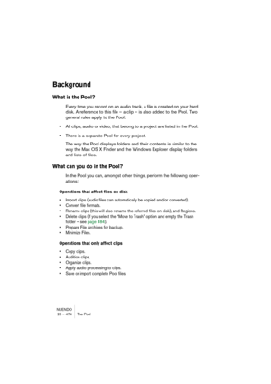 Page 474NUENDO
20 – 474 The Pool
Background
What is the Pool?
Every time you record on an audio track, a file is created on your hard 
disk. A reference to this file – a clip – is also added to the Pool. Two 
general rules apply to the Pool:
•All clips, audio or video, that belong to a project are listed in the Pool. 
•There is a separate Pool for every project.
The way the Pool displays folders and their contents is similar to the 
way the Mac OS X Finder and the Windows Explorer display folders 
and lists of...