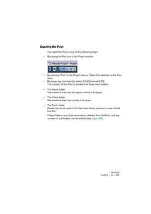 Page 475NUENDO
The Pool 20 – 475
Opening the Pool
You open the Pool in any of the following ways:
• By clicking the Pool icon in the Project window.
• By selecting “Pool” on the Project menu or “Open Pool Window” on the Pool 
menu.
• By using a key command (by default [Ctrl]/[Command]-[P]).
The content of the Pool is divided into three main folders: 
•The Audio folder
This contains all audio clips and regions currently in the project.
•The Video folder
This contains all video clips currently in the project.
•The...