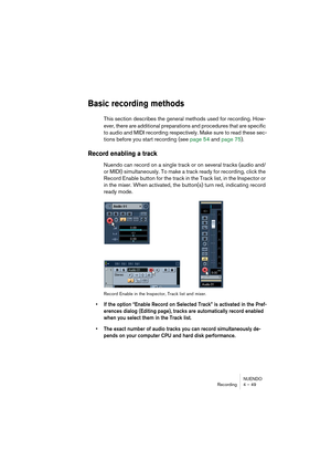 Page 49NUENDO
Recording 4 – 49
Basic recording methods
This section describes the general methods used for recording. How-
ever, there are additional preparations and procedures that are specific 
to audio and MIDI recording respectively. Make sure to read these sec-
tions before you start recording (see page 54 and page 75).
Record enabling a track
Nuendo can record on a single track or on several tracks (audio and/
or MIDI) simultaneously. To make a track ready for recording, click the 
Record Enable button...