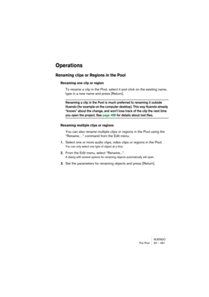 Page 481NUENDO
The Pool 20 – 481
Operations
Renaming clips or Regions in the Pool
Renaming one clip or region
To rename a clip in the Pool, select it and click on the existing name, 
type in a new name and press [Return].
Renaming a clip in the Pool is much preferred to renaming it outside 
Nuendo (for example on the computer desktop). This way Nuendo already 
“knows” about the change, and won’t lose track of the clip the next time 
you open the project. See page 488 for details about lost files.
Renaming...