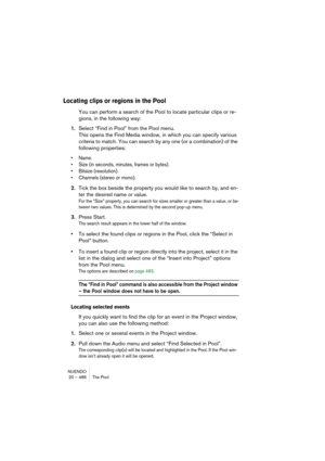 Page 486NUENDO
20 – 486 The Pool
Locating clips or regions in the Pool
You can perform a search of the Pool to locate particular clips or re-
gions, in the following way:
1.Select “Find in Pool” from the Pool menu.
This opens the Find Media window, in which you can specify various 
criteria to match. You can search by any one (or a combination) of the 
following properties:
• Name.
• Size (in seconds, minutes, frames or bytes).
• Bitsize (resolution).
• Channels (stereo or mono).
2.Tick the box beside the...
