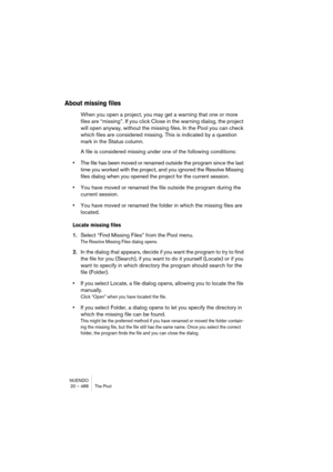 Page 488NUENDO
20 – 488 The Pool
About missing files
When you open a project, you may get a warning that one or more 
files are “missing”. If you click Close in the warning dialog, the project 
will open anyway, without the missing files. In the Pool you can check 
which files are considered missing. This is indicated by a question 
mark in the Status column.
A file is considered missing under one of the following conditions:
•The file has been moved or renamed outside the program since the last 
time you worked...