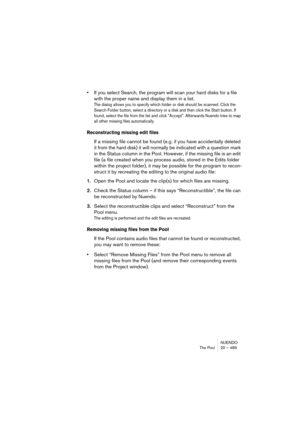 Page 489NUENDO
The Pool 20 – 489
•If you select Search, the program will scan your hard disks for a file 
with the proper name and display them in a list. 
The dialog allows you to specify which folder or disk should be scanned. Click the 
Search Folder button, select a directory or a disk and then click the Start button. If 
found, select the file from the list and click “Accept”. Afterwards Nuendo tries to map 
all other missing files automatically.
Reconstructing missing edit files
If a missing file cannot be...