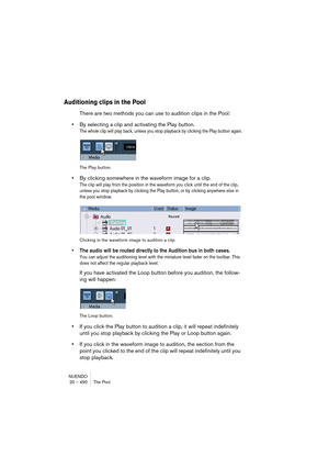 Page 490NUENDO
20 – 490 The Pool
Auditioning clips in the Pool
There are two methods you can use to audition clips in the Pool:
•By selecting a clip and activating the Play button.
The whole clip will play back, unless you stop playback by clicking the Play button again.
The Play button.
•By clicking somewhere in the waveform image for a clip.
The clip will play from the position in the waveform you click until the end of the clip, 
unless you stop playback by clicking the Play button, or by clicking anywhere...