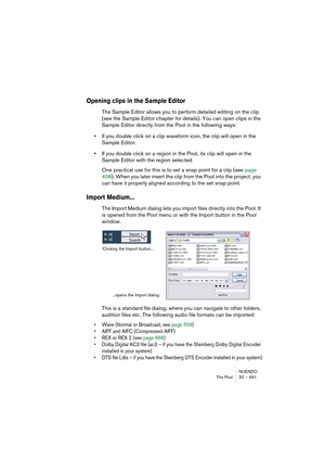 Page 491NUENDO
The Pool 20 – 491
Opening clips in the Sample Editor
The Sample Editor allows you to perform detailed editing on the clip 
(see the Sample Editor chapter for details). You can open clips in the 
Sample Editor directly from the Pool in the following ways:
•If you double click on a clip waveform icon, the clip will open in the 
Sample Editor.
•If you double click on a region in the Pool, its clip will open in the 
Sample Editor with the region selected.
One practical use for this is to set a snap...