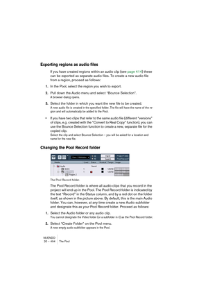 Page 494NUENDO
20 – 494 The Pool
Exporting regions as audio files
If you have created regions within an audio clip (see page 414) these 
can be exported as separate audio files. To create a new audio file 
from a region, proceed as follows:
1.In the Pool, select the region you wish to export.
2.Pull down the Audio menu and select “Bounce Selection”.
A browser dialog opens.
3.Select the folder in which you want the new file to be created.
A new audio file is created in the specified folder. The file will have the...