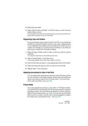 Page 495NUENDO
The Pool 20 – 495
3.Select the new folder.
4.Select “Set Pool Record Folder” on the Pool menu, or click in the new 
folders Status column.
The new folder now becomes the Pool Record folder, and any audio recorded in the 
project will from this point on end up in this folder.
Organizing clips and folders
If you accumulate a large number of clips in the Pool, it may sometimes 
be difficult to quickly find specific items. In such cases, organizing clips 
in new subfolders with suitable names that...