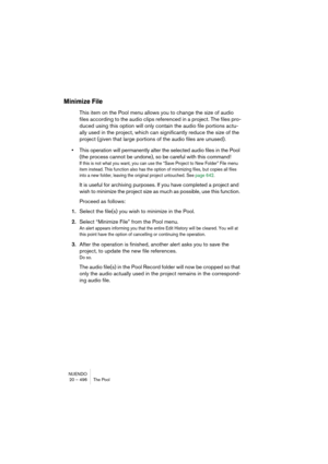 Page 496NUENDO
20 – 496 The Pool
Minimize File
This item on the Pool menu allows you to change the size of audio 
files according to the audio clips referenced in a project. The files pro-
duced using this option will only contain the audio file portions actu-
ally used in the project, which can significantly reduce the size of the 
project (given that large portions of the audio files are unused). 
•This operation will permanently alter the selected audio files in the Pool 
(the process cannot be undone), so be...