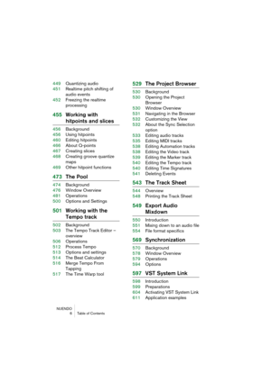 Page 6 
NUENDO
6 Table of Contents 
449Quantizing audio
451Realtime pitch shifting of 
audio events
452Freezing the realtime 
processing 
455Working with  
hitpoints and slices 
456Background
456Using hitpoints
460Editing hitpoints
466About Q-points
467Creating slices
468Creating groove quantize 
maps
469Other hitpoint functions 
473The Pool 
474Background
476Window Overview
481Operations
500Options and Settings 
501Working with the  
Tempo track 
502Background
503The Tempo Track Editor – 
overview...