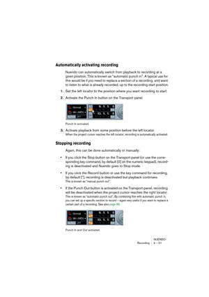 Page 51NUENDO
Recording 4 – 51
Automatically activating recording
Nuendo can automatically switch from playback to recording at a 
given position. This is known as “automatic punch in”. A typical use for 
this would be if you need to replace a section of a recording, and want 
to listen to what is already recorded, up to the recording start position.
1.Set the left locator to the position where you want recording to start.
2.Activate the Punch In button on the Transport panel.
Punch In activated.
3.Activate...