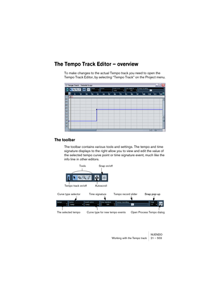 Page 503NUENDO
Working with the Tempo track 21 – 503
The Tempo Track Editor – overview
To make changes to the actual Tempo track you need to open the 
Tempo Track Editor, by selecting “Tempo Track” on the Project menu.
The toolbar
The toolbar contains various tools and settings. The tempo and time 
signature displays to the right allow you to view and edit the value of 
the selected tempo curve point or time signature event, much like the 
info line in other editors.
Tools
Tempo track on/off AutoscrollSnap...