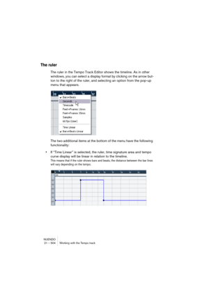 Page 504NUENDO
21 – 504 Working with the Tempo track
The ruler
The ruler in the Tempo Track Editor shows the timeline. As in other 
windows, you can select a display format by clicking on the arrow but-
ton to the right of the ruler, and selecting an option from the pop-up 
menu that appears.
The two additional items at the bottom of the menu have the following 
functionality:
•If “Time Linear” is selected, the ruler, time signature area and tempo 
curve display will be linear in relation to the timeline.
This...