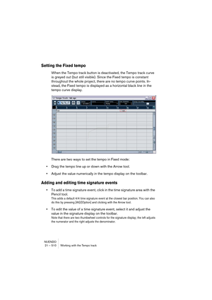 Page 510NUENDO
21 – 510 Working with the Tempo track
Setting the Fixed tempo
When the Tempo track button is deactivated, the Tempo track curve 
is greyed out (but still visible). Since the Fixed tempo is constant 
throughout the whole project, there are no tempo curve points. In-
stead, the Fixed tempo is displayed as a horizontal black line in the 
tempo curve display.
There are two ways to set the tempo in Fixed mode:
•Drag the tempo line up or down with the Arrow tool.
•Adjust the value numerically in the...