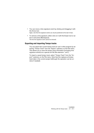 Page 511NUENDO
Working with the Tempo track 21 – 511
•You can move a time signature event by clicking and dragging it with 
the Arrow tool.
Again, note that time signature events can only be positioned at the start of bars.
•To remove a time signature, either click on it with the Eraser tool or se-
lect it and press [Backspace].
The first time signature event cannot be removed.
Exporting and importing Tempo tracks
You can export the current tempo track for use in other projects by se-
lecting “Tempo Track” from...