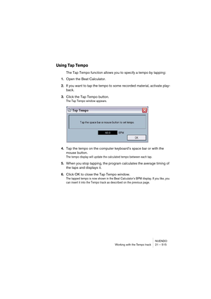 Page 515NUENDO
Working with the Tempo track 21 – 515
Using Tap Tempo
The Tap Tempo function allows you to specify a tempo by tapping:
1.Open the Beat Calculator.
2.If you want to tap the tempo to some recorded material, activate play-
back.
3.Click the Tap Tempo button.
The Tap Tempo window appears.
4.Tap the tempo on the computer keyboard’s space bar or with the 
mouse button.
The tempo display will update the calculated tempo between each tap.
5.When you stop tapping, the program calculates the average timing...