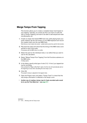 Page 516NUENDO
21 – 516 Working with the Tempo track
Merge Tempo From Tapping
This function allows you to create a complete tempo track based on 
your tapping. Typically, you would use this if you have an audio file 
with no tempo mapping, and want to be able to add sequenced mate-
rial afterwards, etc.
1.Create an empty time-based MIDI track and, while playing back your 
audio material, tap the new tempo on your MIDI keyboard and record 
the created notes onto the new MIDI track.
Note that you must create note...