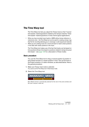 Page 517NUENDO
Working with the Tempo track 21 – 517
The Time Warp tool
The Time Warp tool lets you adjust the Tempo track so that “musical 
time based” material (positions related to the tempo) matches “linear 
time based” material (positions in time). Some typical applications:
• When you have recorded music (audio or MIDI) without tempo reference or 
metronome click – the Time Warp tool can be used for creating a tempo map 
that fits the recording (allowing you to rearrange or add sequenced material).
• When...