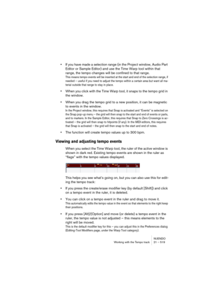 Page 519NUENDO
Working with the Tempo track 21 – 519
•If you have made a selection range (in the Project window, Audio Part 
Editor or Sample Editor) and use the Time Warp tool within that 
range, the tempo changes will be confined to that range.
This means tempo events will be inserted at the start and end of the selection range, if 
needed – useful if you need to adjust the tempo within a certain area but want all ma-
terial outside that range to stay in place.
•When you click with the Time Warp tool, it snaps...