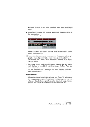 Page 523NUENDO
Working with the Tempo track 21 – 523
You need to create a “lock point” – a tempo event at the first cue po-
sition:
9.Press [Shift] and click with the Time Warp tool in the event display at 
the cue position.
In our case this is bar 33.
As you can see, a tempo event (with the same value as the first one) is 
added at that position.
10.Now match the next musical cue to the next video position, by drag-
ging the musical position to the desired time position as before.
The new tempo event is edited...