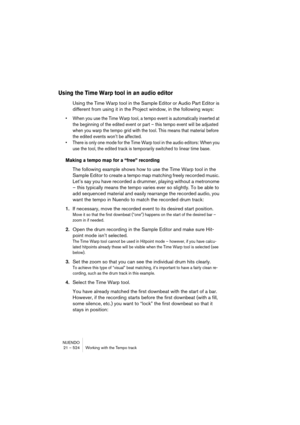 Page 524NUENDO
21 – 524 Working with the Tempo track
Using the Time Warp tool in an audio editor
Using the Time Warp tool in the Sample Editor or Audio Part Editor is 
different from using it in the Project window, in the following ways:
• When you use the Time Warp tool, a tempo event is automatically inserted at 
the beginning of the edited event or part – this tempo event will be adjusted 
when you warp the tempo grid with the tool. This means that material before 
the edited events won’t be affected.
• There...