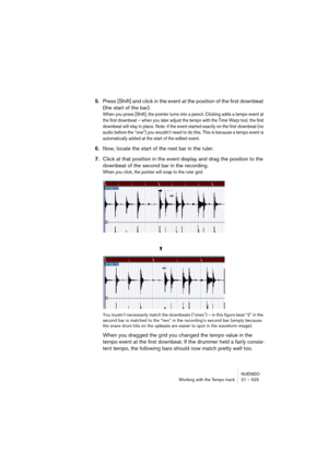 Page 525NUENDO
Working with the Tempo track 21 – 525
5.Press [Shift] and click in the event at the position of the first downbeat 
(the start of the bar).
When you press [Shift], the pointer turns into a pencil. Clicking adds a tempo event at 
the first downbeat – when you later adjust the tempo with the Time Warp tool, the first 
downbeat will stay in place. Note: if the event started exactly on the first downbeat (no 
audio before the “one”) you wouldn’t need to do this. This is because a tempo event is...