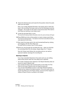 Page 526NUENDO
21 – 526 Working with the Tempo track
8.Check the following bars and locate the first position where the audio 
drifts from the tempo.
Now, if you simply adjusted that beat in the tempo grid to match the 
beat in the recording, the tempo event at the first downbeat would be 
changed – this would ruin the match in the previous bars! We need to 
lock these by inserting a new tempo event.
9.Locate the last beat that’s in sync.
This would be the beat just before the position where the audio and tempo...