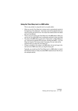 Page 527NUENDO
Working with the Tempo track 21 – 527
Using the Time Warp tool in a MIDI editor
This is very similar to using the tool in an audio editor:
• When you use the Time Warp tool, a tempo event is automatically inserted at 
the beginning of the edited part – this tempo event will be adjusted when you 
warp the tempo grid with the tool. This means that material before the edited 
part won’t be affected.
• There is only one mode for the Time Warp tool in the MIDI editors: When you 
use the tool, the...